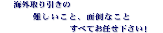 海外取り引きの　難しいこと、面倒なこと　すべてお任せ下さい